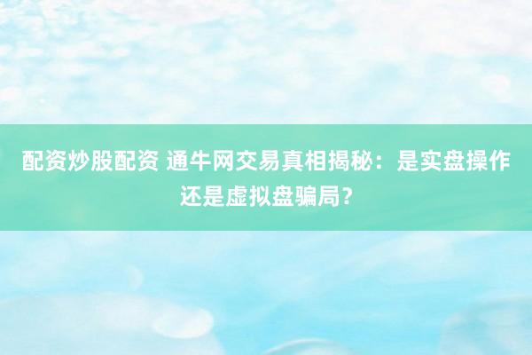 配资炒股配资 通牛网交易真相揭秘：是实盘操作还是虚拟盘骗局？