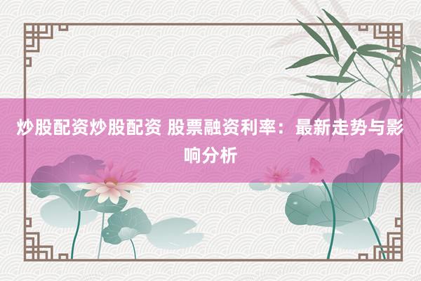 炒股配资炒股配资 股票融资利率：最新走势与影响分析