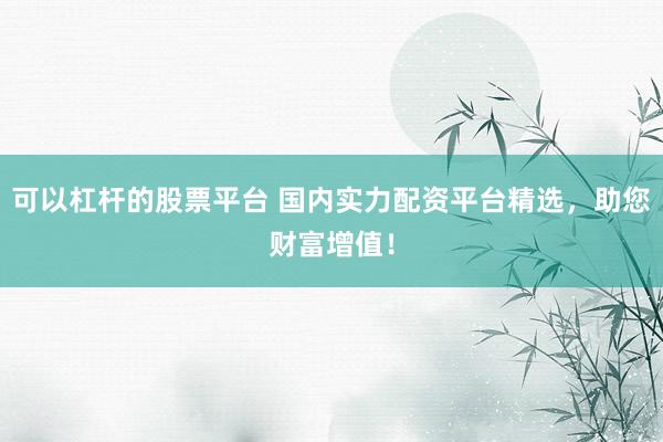 可以杠杆的股票平台 国内实力配资平台精选，助您财富增值！