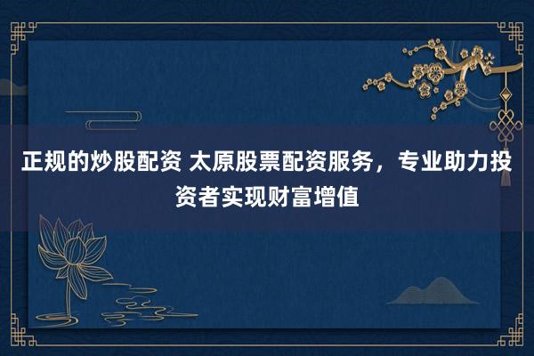 正规的炒股配资 太原股票配资服务，专业助力投资者实现财富增值