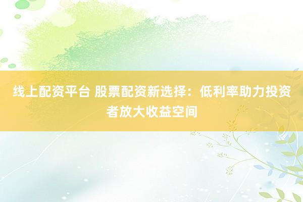 线上配资平台 股票配资新选择：低利率助力投资者放大收益空间