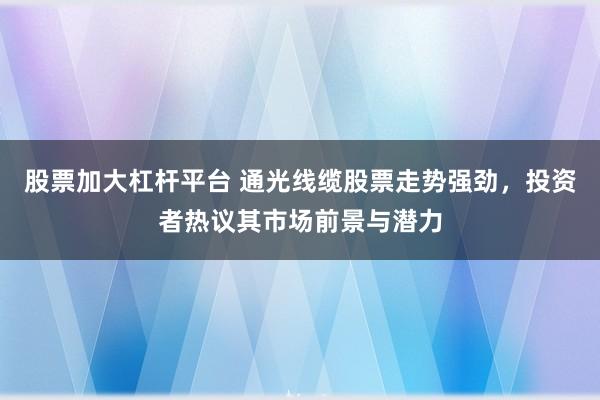 股票加大杠杆平台 通光线缆股票走势强劲，投资者热议其市场前景与潜力