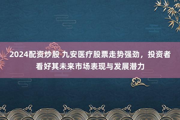 2024配资炒股 九安医疗股票走势强劲，投资者看好其未来市场表现与发展潜力