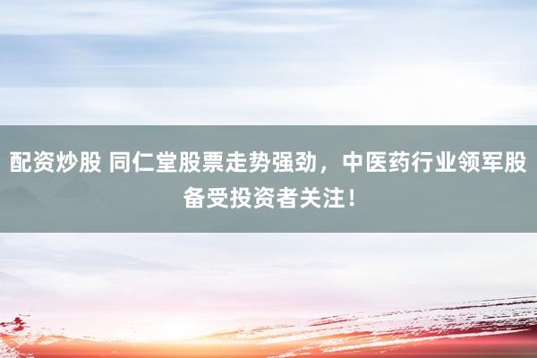 配资炒股 同仁堂股票走势强劲，中医药行业领军股备受投资者关注！