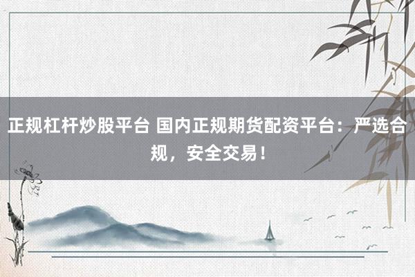 正规杠杆炒股平台 国内正规期货配资平台：严选合规，安全交易！