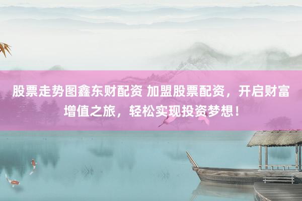 股票走势图鑫东财配资 加盟股票配资，开启财富增值之旅，轻松实现投资梦想！