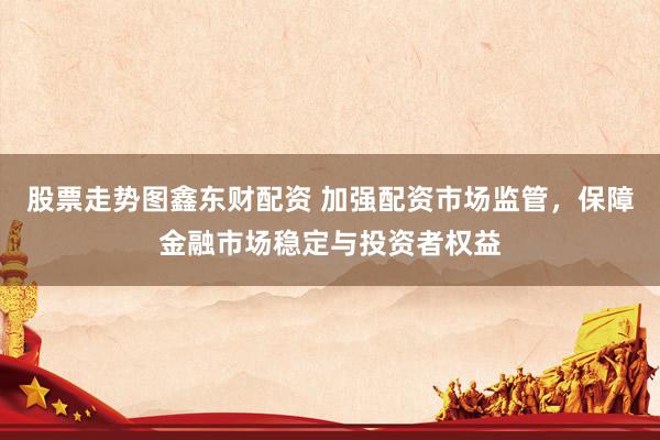 股票走势图鑫东财配资 加强配资市场监管，保障金融市场稳定与投资者权益