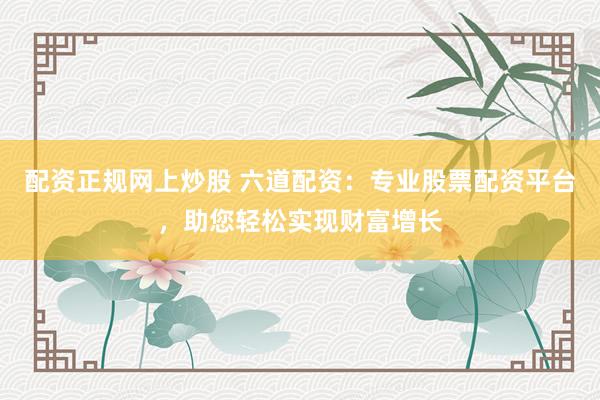 配资正规网上炒股 六道配资：专业股票配资平台，助您轻松实现财富增长