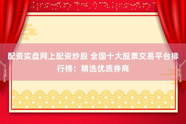 配资实盘网上配资炒股 全国十大股票交易平台排行榜：精选优质券商