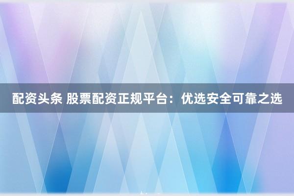 配资头条 股票配资正规平台：优选安全可靠之选