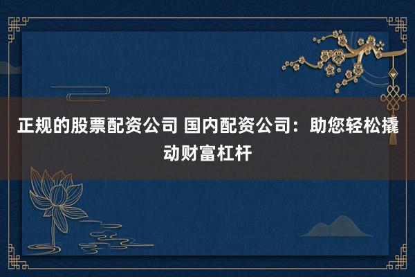 正规的股票配资公司 国内配资公司：助您轻松撬动财富杠杆