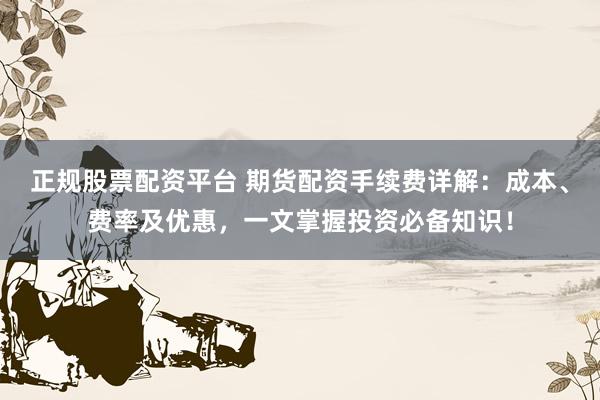 正规股票配资平台 期货配资手续费详解：成本、费率及优惠，一文掌握投资必备知识！