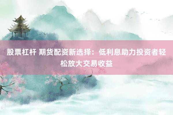 股票杠杆 期货配资新选择：低利息助力投资者轻松放大交易收益