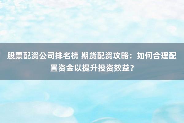 股票配资公司排名榜 期货配资攻略：如何合理配置资金以提升投资效益？