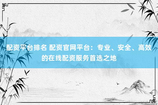配资平台排名 配资官网平台：专业、安全、高效的在线配资服务首选之地