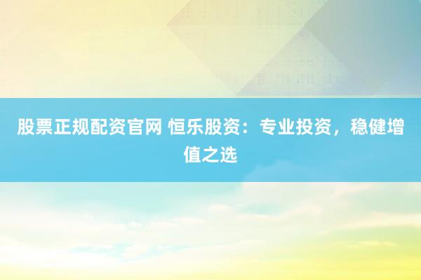 股票正规配资官网 恒乐股资：专业投资，稳健增值之选