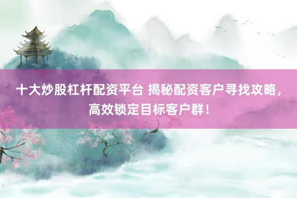 十大炒股杠杆配资平台 揭秘配资客户寻找攻略，高效锁定目标客户群！