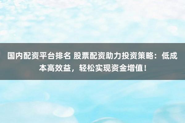 国内配资平台排名 股票配资助力投资策略：低成本高效益，轻松实现资金增值！