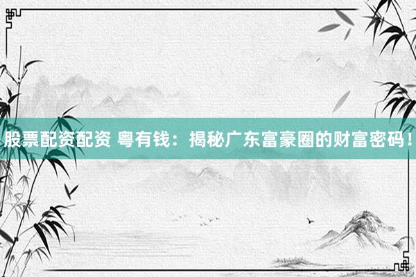 股票配资配资 粤有钱：揭秘广东富豪圈的财富密码！