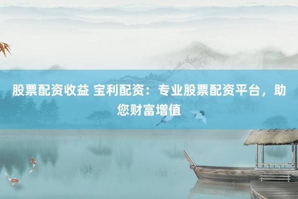 股票配资收益 宝利配资：专业股票配资平台，助您财富增值
