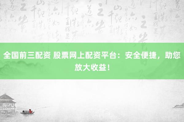 全国前三配资 股票网上配资平台：安全便捷，助您放大收益！
