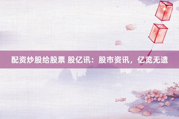 配资炒股给股票 股亿讯：股市资讯，亿览无遗
