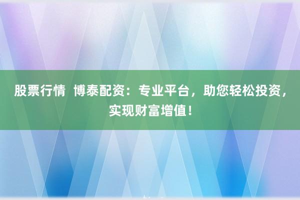 股票行情  博泰配资：专业平台，助您轻松投资，实现财富增值！