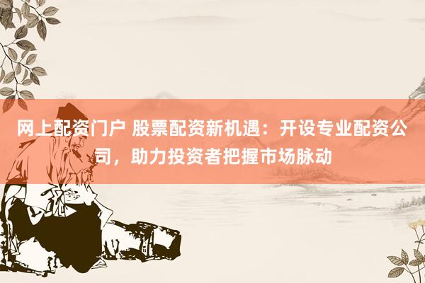 网上配资门户 股票配资新机遇：开设专业配资公司，助力投资者把握市场脉动