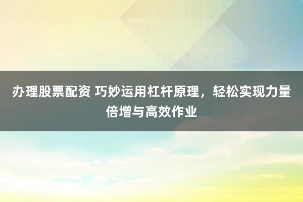 办理股票配资 巧妙运用杠杆原理，轻松实现力量倍增与高效作业