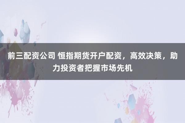 前三配资公司 恒指期货开户配资，高效决策，助力投资者把握市场先机