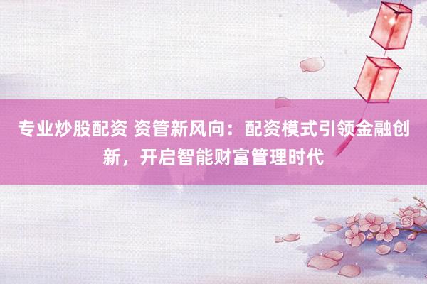 专业炒股配资 资管新风向：配资模式引领金融创新，开启智能财富管理时代