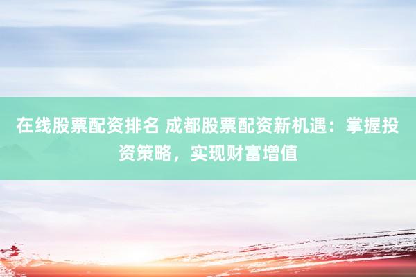 在线股票配资排名 成都股票配资新机遇：掌握投资策略，实现财富增值