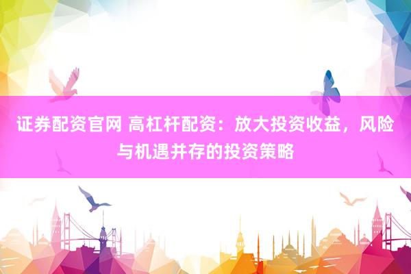 证券配资官网 高杠杆配资：放大投资收益，风险与机遇并存的投资策略