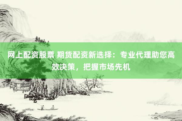 网上配资股票 期货配资新选择：专业代理助您高效决策，把握市场先机