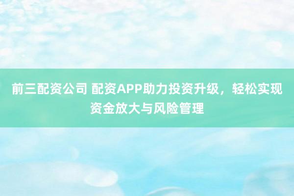 前三配资公司 配资APP助力投资升级，轻松实现资金放大与风险管理
