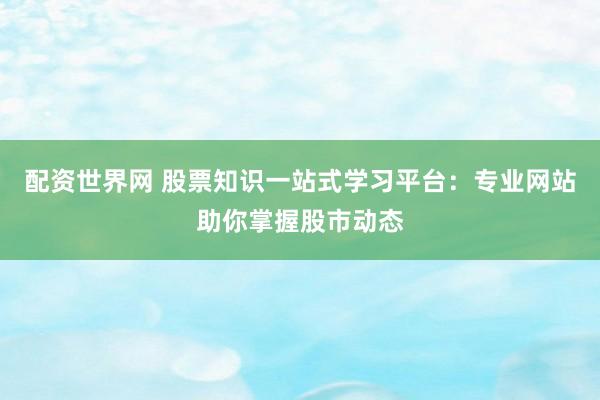 配资世界网 股票知识一站式学习平台：专业网站助你掌握股市动态