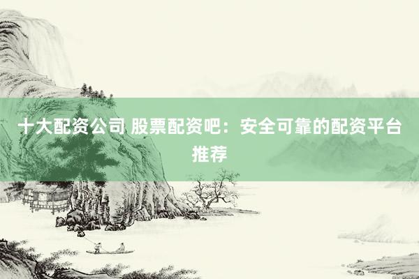 十大配资公司 股票配资吧：安全可靠的配资平台推荐