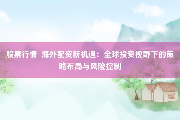 股票行情  海外配资新机遇：全球投资视野下的策略布局与风险控制