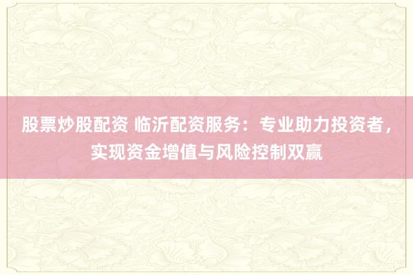 股票炒股配资 临沂配资服务：专业助力投资者，实现资金增值与风险控制双赢