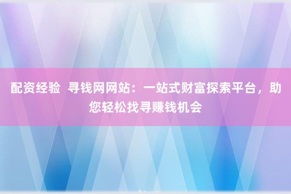 配资经验  寻钱网网站：一站式财富探索平台，助您轻松找寻赚钱机会