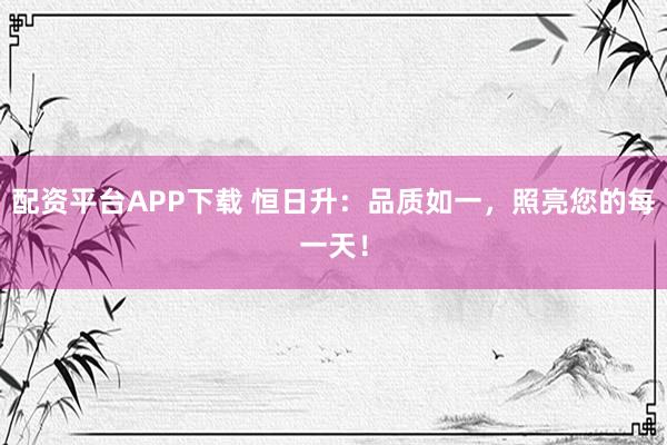 配资平台APP下载 恒日升：品质如一，照亮您的每一天！