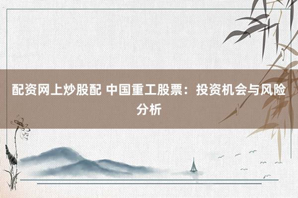 配资网上炒股配 中国重工股票：投资机会与风险分析