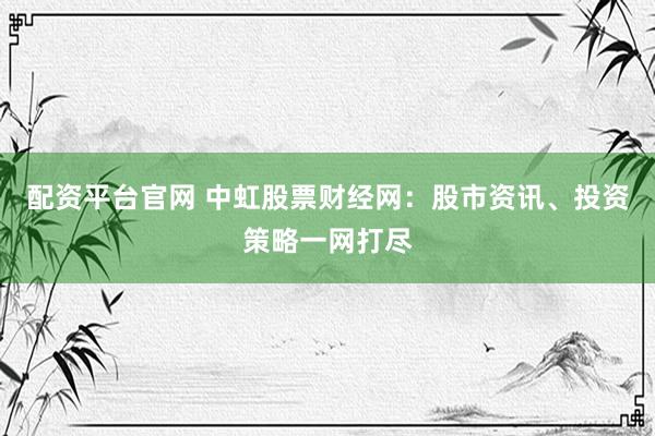 配资平台官网 中虹股票财经网：股市资讯、投资策略一网打尽