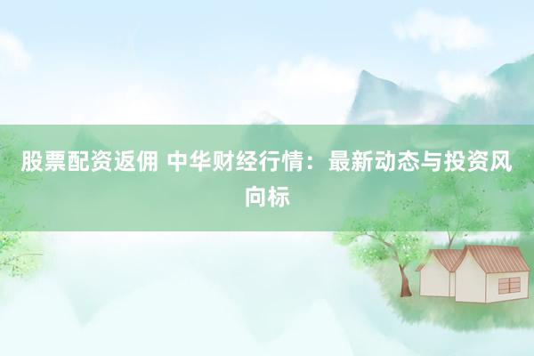股票配资返佣 中华财经行情：最新动态与投资风向标