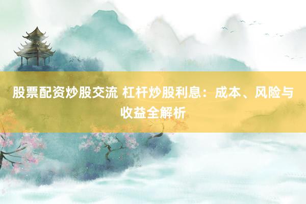 股票配资炒股交流 杠杆炒股利息：成本、风险与收益全解析
