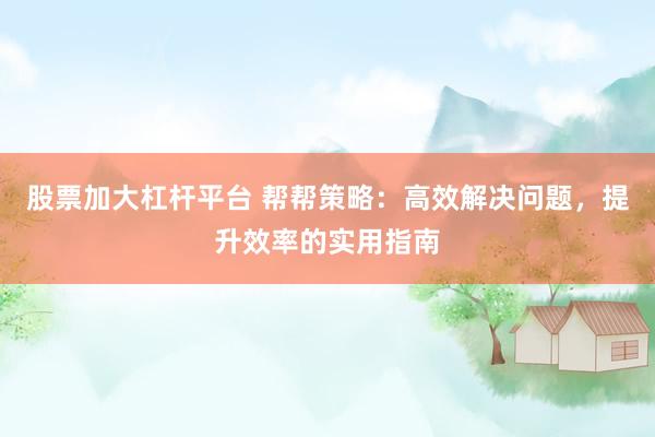 股票加大杠杆平台 帮帮策略：高效解决问题，提升效率的实用指南