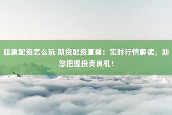 股票配资怎么玩 期货配资直播：实时行情解读，助您把握投资良机！