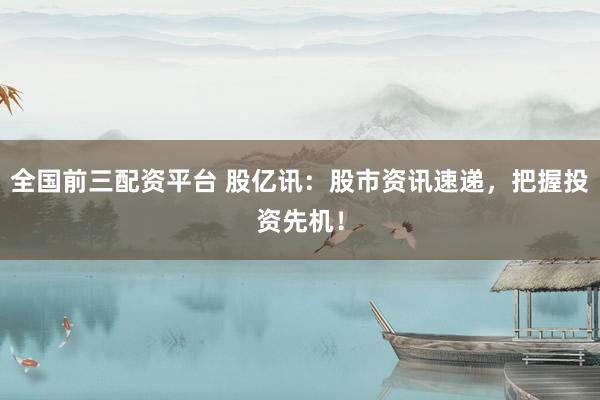 全国前三配资平台 股亿讯：股市资讯速递，把握投资先机！