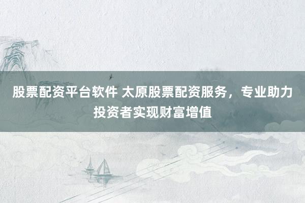 股票配资平台软件 太原股票配资服务，专业助力投资者实现财富增值