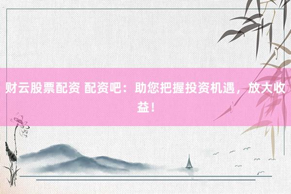 财云股票配资 配资吧：助您把握投资机遇，放大收益！